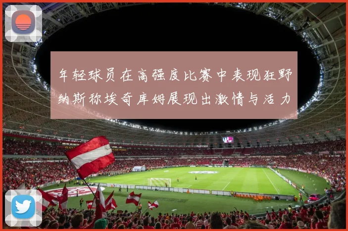 年轻球员在高强度比赛中表现狂野纳斯称埃奇库姆展现出激情与活力