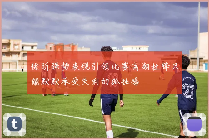 徐昕强势表现引领比赛高潮杜锋只能默默承受失利的孤独感
