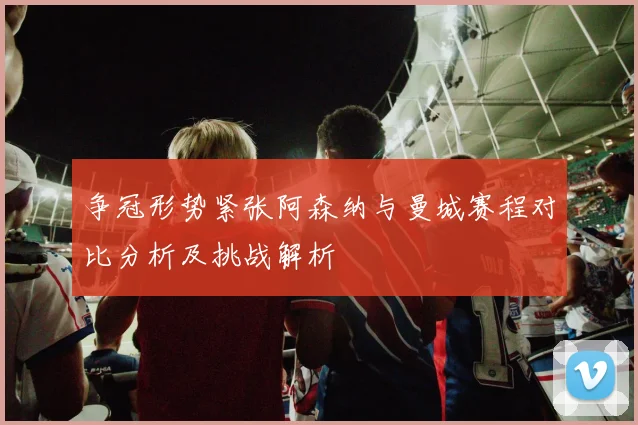 争冠形势紧张阿森纳与曼城赛程对比分析及挑战解析