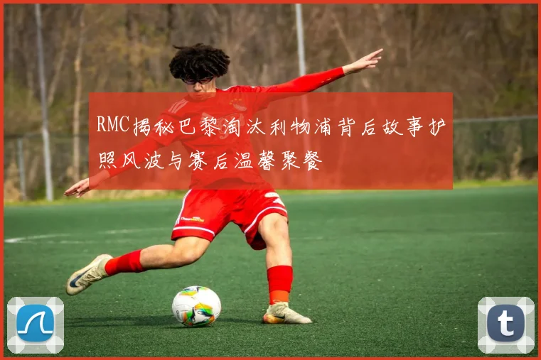 RMC揭秘巴黎淘汰利物浦背后故事护照风波与赛后温馨聚餐