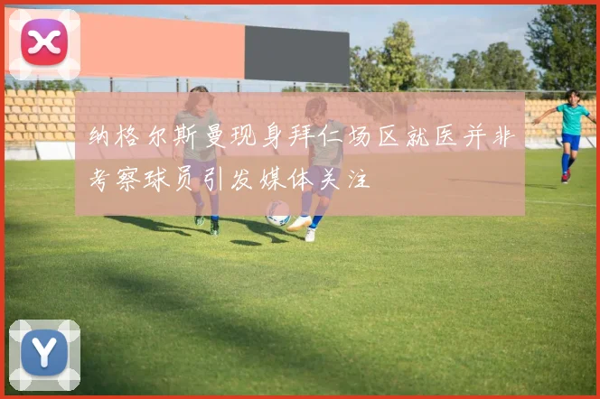 纳格尔斯曼现身拜仁场区就医并非考察球员引发媒体关注