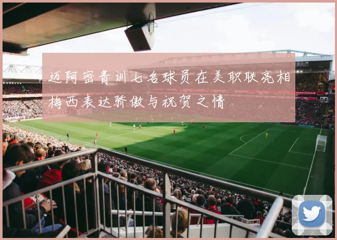 迈阿密青训七名球员在美职联亮相梅西表达骄傲与祝贺之情