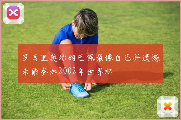 罗马里奥称姆巴佩最像自己并遗憾未能参加2002年世界杯