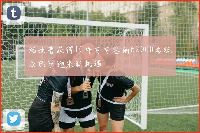 诺坎普获得1C许可可容纳62000名观众巴萨迎来新机遇
