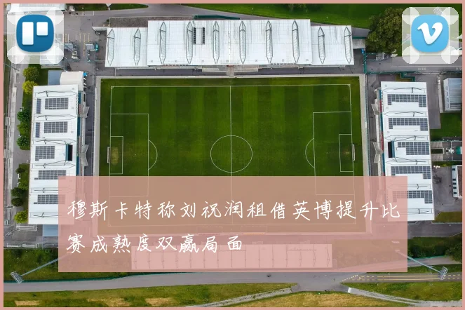 穆斯卡特称刘祝润租借英博提升比赛成熟度双赢局面